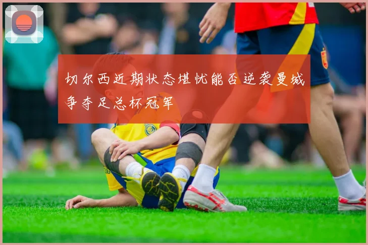 切尔西近期状态堪忧能否逆袭曼城争夺足总杯冠军