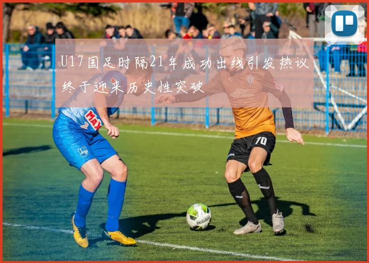 U17国足时隔21年成功出线引发热议终于迎来历史性突破