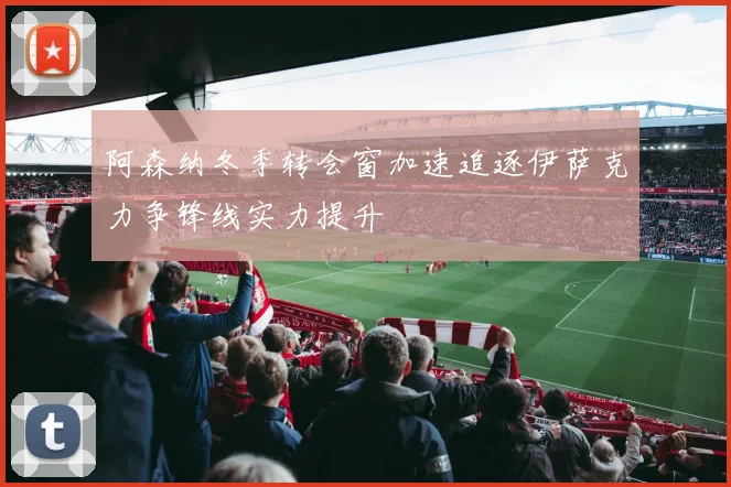 阿森纳冬季转会窗加速追逐伊萨克力争锋线实力提升