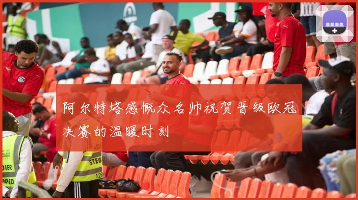 阿尔特塔感慨众名帅祝贺晋级欧冠决赛的温暖时刻