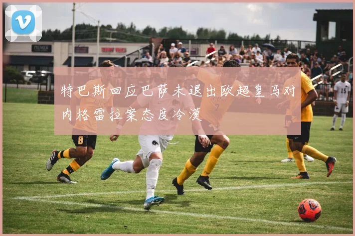 特巴斯回应巴萨未退出欧超皇马对内格雷拉案态度冷漠
