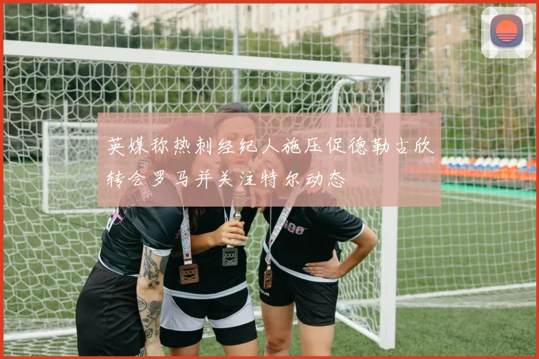 英媒称热刺经纪人施压促德勒古欣转会罗马并关注特尔动态