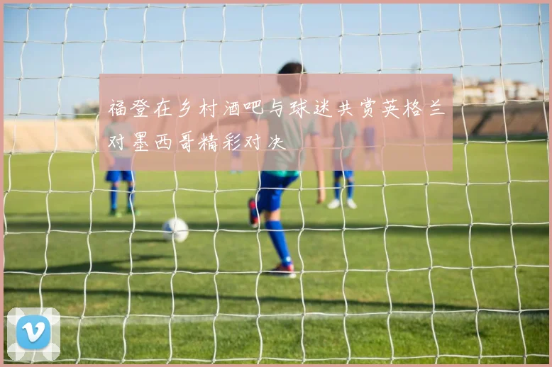 福登在乡村酒吧与球迷共赏英格兰对墨西哥精彩对决