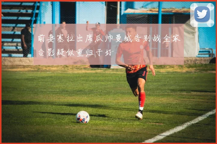 前妻塞拉出席瓜帅曼城告别战全家合影疑似重归于好