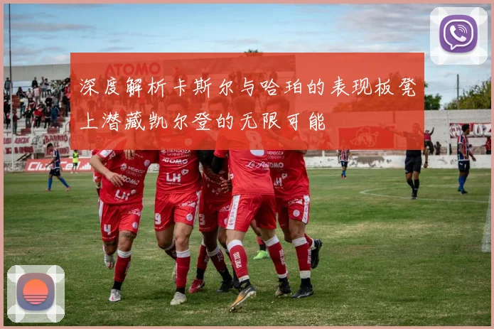 深度解析卡斯尔与哈珀的表现板凳上潜藏凯尔登的无限可能