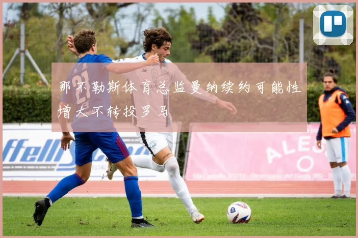 那不勒斯体育总监曼纳续约可能性增大不转投罗马