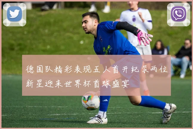 德国队精彩表现五人首开纪录两位新星迎来世界杯首球盛宴