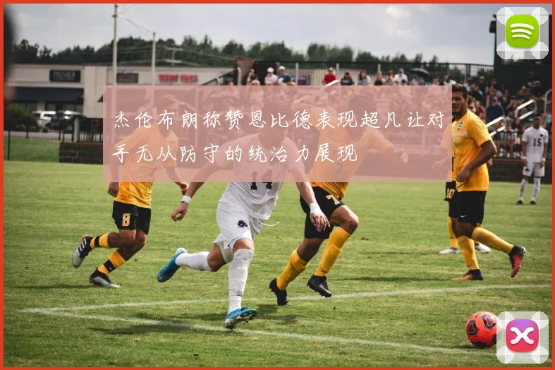 杰伦布朗称赞恩比德表现超凡让对手无从防守的统治力展现