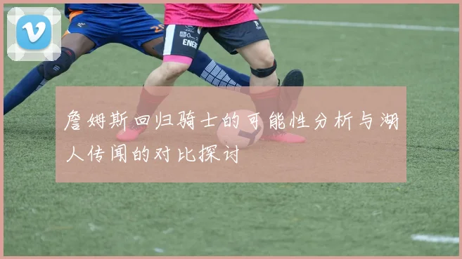 詹姆斯回归骑士的可能性分析与湖人传闻的对比探讨