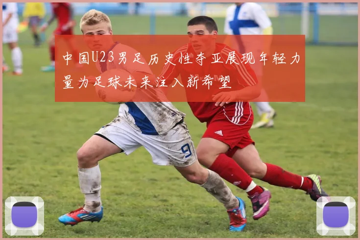 中国U23男足历史性夺亚展现年轻力量为足球未来注入新希望