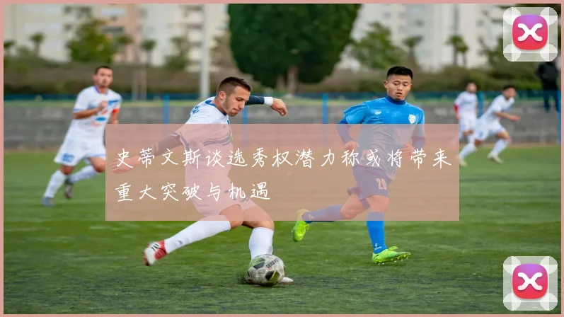 史蒂文斯谈选秀权潜力称或将带来重大突破与机遇