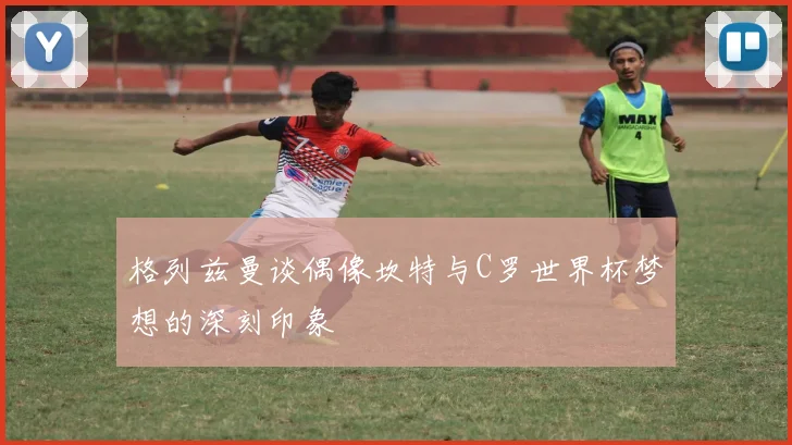 格列兹曼谈偶像坎特与C罗世界杯梦想的深刻印象