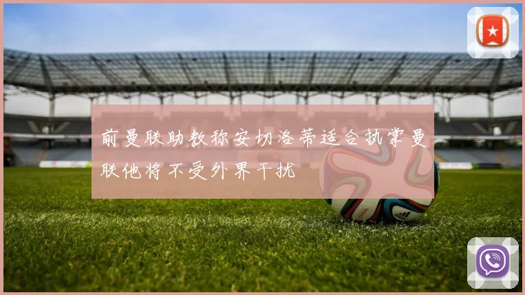 前曼联助教称安切洛蒂适合执掌曼联他将不受外界干扰