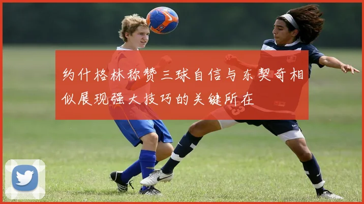 约什格林称赞三球自信与东契奇相似展现强大技巧的关键所在