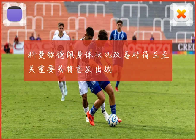 科曼称德佩身体状况改善对荷兰至关重要或将首发出战