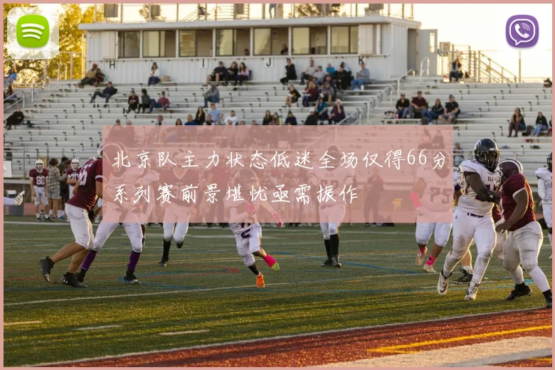 北京队主力状态低迷全场仅得66分系列赛前景堪忧亟需振作