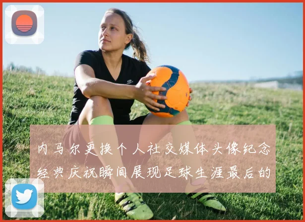 内马尔更换个人社交媒体头像纪念经典庆祝瞬间展现足球生涯最后的辉煌时刻