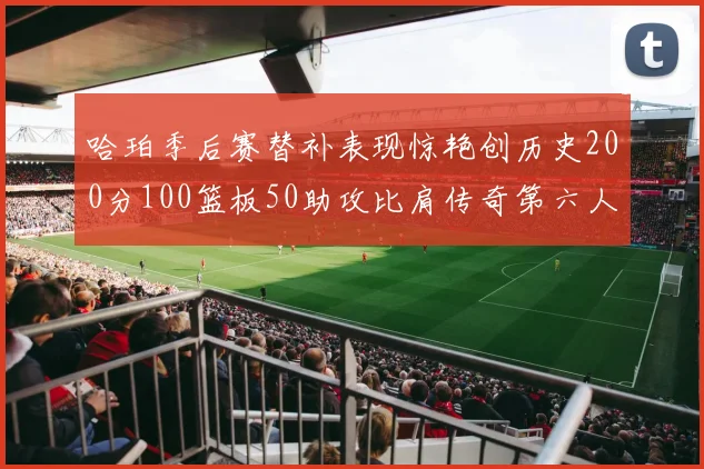 哈珀季后赛替补表现惊艳创历史200分100篮板50助攻比肩传奇第六人