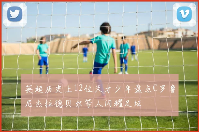 英超历史上12位天才少年盘点C罗鲁尼杰拉德贝尔等人闪耀足坛