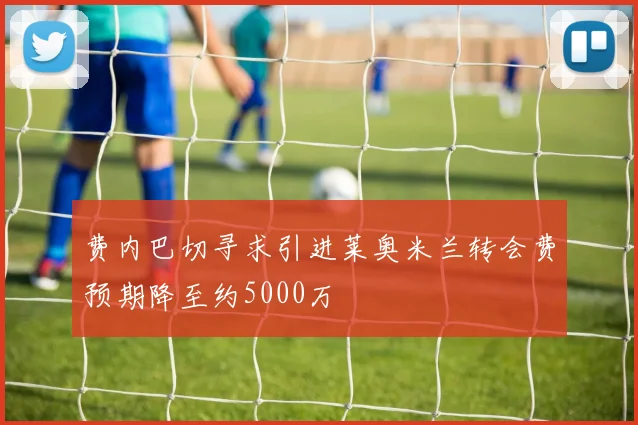 费内巴切寻求引进莱奥米兰转会费预期降至约5000万